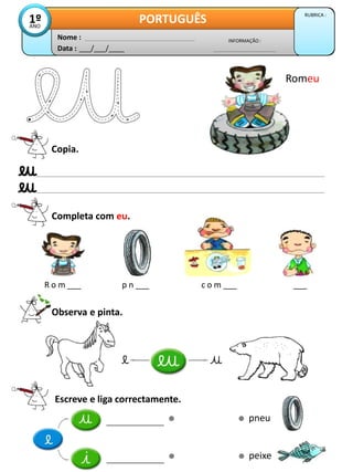 Data : ___/___/____
INFORMAÇÃO :
Nome :
PORTUGUÊS RUBRICA :
1º
ANO
Copia.
Completa com eu.
R o m ___ p n ___ c o m ___ ___
Observa e pinta.
Romeu
Escreve e liga correctamente.
pneu
peixe
 