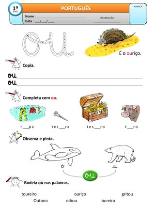 Data : ___/___/____
INFORMAÇÃO :
Nome :
PORTUGUÊS RUBRICA :
1º
ANO
Copia.
Completa com ou.
r ___p a t e s ___r a t e s ___r o t ___r o
Observa e pinta.
É o ouriço.
Rodeia ou nas palavras.
toureiro ouriço gritou
olhou
Outono loureiro
 