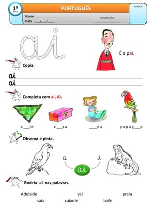 Data : ___/___/____
INFORMAÇÃO :
Nome :
PORTUGUÊS RUBRICA :
1º
ANO
Copia.
Completa com ai, Ai.
x ___l e c ___x a ____d a p a p a g ___o
Observa e pinta.
É o pai.
Rodeia ai nas palavras.
Adelaide vai praia
caixote
saia baile
 