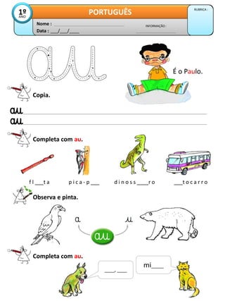 Data : ___/___/____
INFORMAÇÃO :
Nome :
PORTUGUÊS RUBRICA :
1º
ANO
Copia.
Completa com au.
f l ___t a p i c a - p ___ d i n o s s ____r o ___t o c a r r o
Observa e pinta.
É o Paulo.
Completa com au.
mi_____
____, ____
 