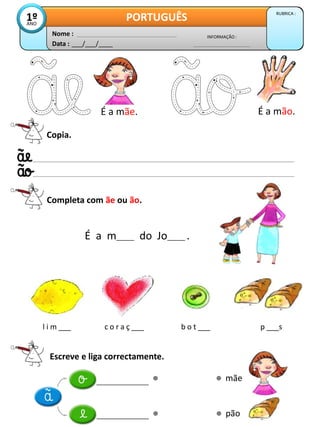 Data : ___/___/____
INFORMAÇÃO :
Nome :
PORTUGUÊS RUBRICA :
1º
ANO
Copia.
Completa com ãe ou ão.
É a m_____ do Jo_____ .
É a mãe. É a mão.
Escreve e liga correctamente.
mãe
pão
l i m ___ c o r a ç ___ b o t ___ p ___s
 