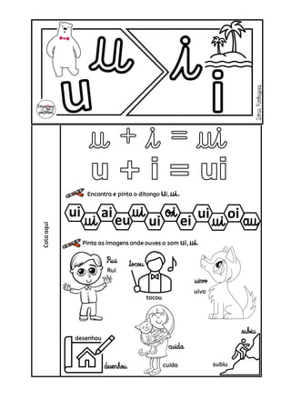 Encontra e pinta o ditongo ui, ui.
Cola
aqui
ui ui oi ui au
ai
ui
ui
ui
eu ei oi
Pinta as imagens onde ouves o som ui, ui.
Rui
Rui
cuida
cuida
uivo
uivo
desenhou
desenhou
subiu
subiu
tocou
tocou
Sónia
Rodrigues
 