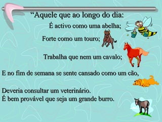 “ Aquele que ao longo do dia: É activo como uma abelha; Forte como um touro; Trabalha que nem um cavalo; E no fim de semana se sente cansado como um cão, Deveria consultar um veterinário. É bem provável que seja um grande burro. 
