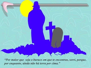 “ Por maior que  seja o buraco em que te encontras, sorri, porque, por enquanto, ainda não há terra por cima.” 
