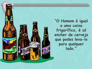 “ O Homem é igual a uma caixa frigorífica, é só encher de cerveja que podes leva-lo para qualquer lado.” 