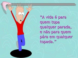 “ A vida é para quem topa qualquer parada, e não para quem pára em qualquer topada.” 