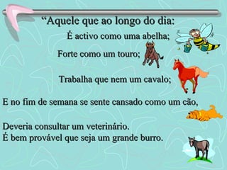 “ Aquele que ao longo do dia: É activo como uma abelha; Forte como um touro; Trabalha que nem um cavalo; E no fim de semana se sente cansado como um cão, Deveria consultar um veterinário. É bem provável que seja um grande burro. 