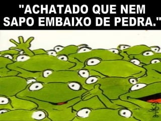 "ACHATADO QUE NEM SAPO EMBAIXO DE PEDRA." 