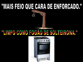 "MAIS FEIO QUE CARA DE ENFORCADO." "LIMPO COMO FOGÃO DE SOLTEIRONA." 