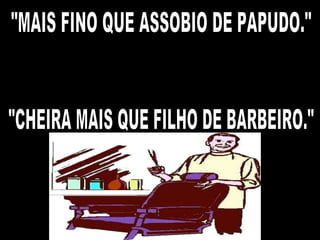 "MAIS FINO QUE ASSOBIO DE PAPUDO." "CHEIRA MAIS QUE FILHO DE BARBEIRO." 