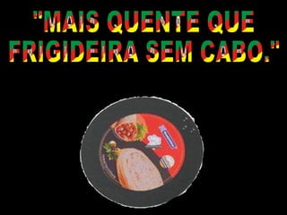 "MAIS QUENTE QUE  FRIGIDEIRA SEM CABO." 