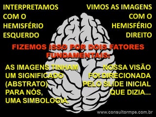 INTERPRETAMOS       VIMOS AS IMAGENS
COM O                          COM O
HEMISFÉRIO                HEMISFÉRIO
ESQUERDO                      DIREITO
  FIZEMOS ISSO POR DOIS FATORES
         FUNDAMENTAIS:
AS IMAGENS TINHAM      NOSSA VISÃO
UM SIGNIFICADO     FOI DIRECIONADA
(ABSTRATO)        PELO SLIDE INICIAL
PARA NÓS,                QUE DIZIA...
UMA SIMBOLOGIA.
 
