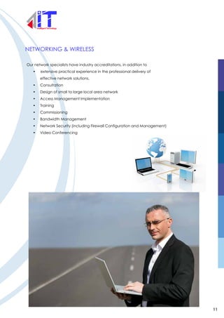 NETWORKING & WIRELESS
Our network specialists have industry accreditations, in addition to
• extensive practical experience in the professional delivery of
effective network solutions.
• Consultation
• Design of small to large local area network
• Access Management Implementation
• Training
• Commissioning
• Bandwidth Management
• Network Security (including Firewall Configuration and Management)
• Video Conferencing
11
 