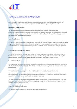 MANAGEMENT & ORGANIZATION
DIT is managed by professional engineers having wide background of engineering practice and
capable of combining their depths in experience with the latest engineering “know how”:
Estimation & Design Division:
This division performs project planning, design and supervision activities. The designs are
produced in accordance to the known international standards and suitable factors are always applied
in order to satisfy requirements of the local ambient conditions. Quality of materials and equipment is
assured by high standard specifications.
Operations Division:
This division performs tendering, procurement, execution and maintenance of works. It employs highly skill
engineers and electricians with the aim of executing the works in a good workmanship manner and in
accordance to the international codes of practice in order to ensure ratability and safety in operation.
Content Management System Division
This division serves as the concept and design generator for DIT's other divisions. By implementing the
latest techniques in engineering, architectural, and graphics design, DIT ensures clients with only the
highest levels of innovation and practical applications for all of its products and solutions.
Industrial Tools division
Our capabilities are proven as a strong supplier to major clients and large scale projects that provide our
clients with the best of breed products that make their businesses ready today for tomorrow’s needs and
requirements.
Our products and technologies are tried and tested in real-world business environments.
Our biggest asset are our sales force that posses’ broad experience in sales and also provide technical
support to our clients as well as after sale service and follow up.
We have established alliances/partnerships with global companies in the hand tools, cutting tools, and
hardware, such as, Dorrner, Pferd, Eclipse, .and garage equipment and tools such as Mega, Elora, .....
and Flex as heavy duty power tools
Financial, HR & Logistics Division:
This division controls the firm accounts and personnel administration.
13
 