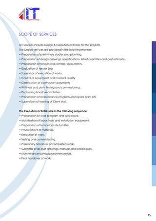 SCOPE OF SERVICES
DIT services include Design & Execution activities for the projects
The Design services are provided in the following manner:
• Preparation of preliminary studies and planning.
• Preparation of design drawings, specifications, bill of quantities and cost estimates.
• Preparation of tender and contract documents.
• Evaluation of tender bids
• Supervisor of execution of works.
• Control of equipment and material quality
• Certification of contractor’s payments
• Wittiness and plant testing and commissioning.
• Performing handover activities.
• Preparation of maintenance programs and spare parts lists.
• Supervision of training of Client staff.
The Execution activities are in the following sequence:
• Preparation of work program and procedure.
• Mobilization of labor, tools and installation equipment.
• Preparation of temporary site facilities.
• Procurement of materials.
• Execution of work.
• Testing and commissioning.
• Preliminary handover of completed works.
• Submittal of as built drawings, manuals and catalogues.
• Maintenance during guarantee period.
• Final handover of works.
15
 