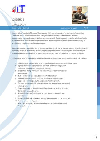 LOGISTICS
MANAGEMENT
Hussam Baghdadi DIT – SINCE 2002 CEO
Hussam is the Founder DIT Group of Companies. With strong strategic and commercial orientation.
Graduate with business administration. Strengths in team building and leadership, business
development, communication and change management. Proactive and innovative with the drive to
achieve results in difficult operating environments. Broad regional experience and understanding in
what it takes to build successful organizations.
Baghdadi experience enables him to stat up new operation in the region, run existing operation toward
increasing revenue, profitability, restructuring to compete in today’s economy and even serve as an
adviser or board member within major companies to help them achieve their goals and strategies.
During these years as a leader of the local operation, Hussam have managed to achieve the following:
1. Managed the full operation which includes Sales and Marketing for Saudi Arabia.
2. Signed distribution rights for niche products and technologies with
reputable vendors from Europe and the USA
3. Established strong distribution network with good partners to cover
Saudi Arabia
4. Built a Technical, Ore Sales, Sales and Post Sales team
5. Approached the market tactically for quick revenue and also
approached strategically for sustainable healthy growth.
6. Focused on key verticals to grow the business and increase our project
winning ratio.
7. Driving commercial development of leading edge services including
Bandwidth via satellite Links.
8. Raised $2m against initial target of $1m despite adverse market
conditions.
9. Signed strategic alliances with leading edge supplier and technologies.
10. Added new and unique services
11. Built Sales, Marketing, Business Development, Human Resource and
Finance function.
18
 