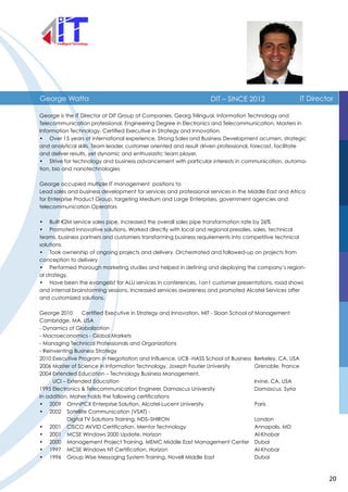 George Watfa IT Director
George is the IT Director at DIT Group of Companies. Georg Trilingual, Information Technology and
Telecommunication professional. Engineering Degree in Electronics and Telecommunication, Masters in
Information Technology. Certified Executive in Strategy and Innovation.
• Over 15 years of international experience. Strong Sales and Business Development acumen, strategic
and analytical skills. Team leader, customer oriented and result driven professional, forecast, facilitate
and deliver results, yet dynamic and enthusiastic team player.
• Strive for technology and business advancement with particular interests in communication, automa-
tion, bio and nanotechnologies
George occupied multiple IT management positions to
Lead sales and business development for services and professional services in the Middle East and Africa
for Enterprise Product Group, targeting Medium and Large Enterprises, government agencies and
telecommunication Operators
• Built €2M service sales pipe, increased the overall sales pipe transformation rate by 26%
• Promoted innovative solutions. Worked directly with local and regional presales, sales, technical
teams, business partners and customers transforming business requirements into competitive technical
solutions.
• Took ownership of ongoing projects and delivery. Orchestrated and followed-up on projects from
conception to delivery
• Performed thorough marketing studies and helped in defining and deploying the company’s region-
al strategy.
• Have been the evangelist for ALU services in conferences, 1on1 customer presentations, road shows
and internal brainstorming sessions. Increased services awareness and promoted Alcatel Services offer
and customized solutions.
George 2010 Certified Executive in Strategy and Innovation, MIT - Sloan School of Management
Cambridge, MA, USA
- Dynamics of Globalization
- Macroeconomics - Global Markets
- Managing Technical Professionals and Organizations
- Reinventing Business Strategy
2010 Executive Program in Negotiation and Influence, UCB -HASS School of Business Berkeley, CA, USA
2006 Master of Science in Information Technology, Joseph Fourier University Grenoble, France
2004 Extended Education – Technology Business Management,
UCI – Extended Education Irvine, CA, USA
1995 Electronics & Telecommunication Engineer, Damascus University Damascus, Syria
In addition, Maher holds the following certifications
• 2009 OmniPCX Enterprise Solution, Alcatel-Lucent University Paris
• 2002 Satellite Communication (VSAT) -
Digital TV Solutions Training, NDS–SHIRON London
• 2001 CISCO AVVID Certification, Mentor Technology Annapolis, MD
• 2001 MCSE Windows 2000 Update, Horizon Al-Khobar
• 2000 Management Project Training, MEMC Middle East Management Center Dubai
• 1997 MCSE Windows NT Certification, Horizon Al-Khobar
• 1996 Group Wise Messaging System Training, Novell Middle East Dubai
DIT – SINCE 2012
20
 