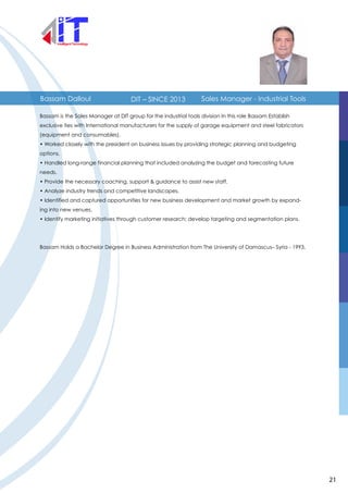 Bassam Dalloul Sales Manager - Industrial ToolsDIT – SINCE 2013
Bassam is the Sales Manager at DIT group for the industrial tools division In this role Bassam Establish
exclusive ties with International manufacturers for the supply of garage equipment and steel fabricators
(equipment and consumables).
• Worked closely with the president on business issues by providing strategic planning and budgeting
options.
• Handled long-range financial planning that included analyzing the budget and forecasting future
needs.
• Provide the necessary coaching, support & guidance to assist new staff.
• Analyze industry trends and competitive landscapes.
• Identified and captured opportunities for new business development and market growth by expand-
ing into new venues.
• Identify marketing initiatives through customer research; develop targeting and segmentation plans.
Bassam Holds a Bachelor Degree in Business Administration from The University of Damascus– Syria - 1993.
21
 