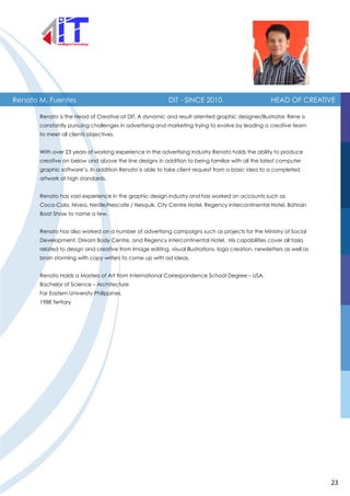 Renato M. Fuentes DIT - SINCE 2010 HEAD OF CREATIVE
Renato is the Head of Creative at DIT. A dynamic and result oriented graphic designer/illustrator, Rene is
constantly pursuing challenges in advertising and marketing trying to evolve by leading a creative team
to meet all clients objectives.
With over 23 years of working experience in the advertising industry Renato holds the ability to produce
creative on below and above the line designs in addition to being familiar with all the latest computer
graphic software’s. In addition Renato is able to take client request from a basic idea to a completed
artwork at high standards.
Renato has vast experience in the graphic design industry and has worked on accounts such as
Coca-Cola, Nivea, Nestle/Nescafe / Nesquik, City Centre Hotel, Regency Intercontinental Hotel, Bahrain
Boat Show to name a few.
Renato has also worked on a number of advertising campaigns such as projects for the Ministry of Social
Development, Dream Body Centre, and Regency Intercontinental Hotel. His capabilities cover all tasks
related to design and creative from Image editing, visual illustrations, logo creation, newsletters as well as
brain storming with copy writers to come up with ad ideas.
Renato Holds a Masters of Art from International Correspondence School Degree – USA.
Bachelor of Science – Architecture
Far Eastern University Philippines
1988 Tertiary
23
 