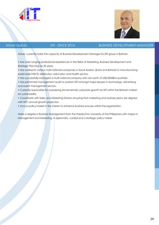 Ahbet Quinto BUSINESS DEVELOPMENT MANAGER
Ahbet currently holds the capacity of Business Development Manager for DIT group in Bahrain.
• Has wide ranging professional experiences in the fields of Marketing, Business Development and
Strategic Planning for 20 years.
• Has worked in various multi-national companies in Saudi Arabia, Qatar and Bahrain in manufacturing,
world-wide FMCG distribution, education and health sectors.
• Has successfully managed a multi-national company with net worth of US$ 20Million portfolio.
• Has performed management audit to position DIT amongst major players in technology, advertising
and event management sectors.
• Currently responsible for overseeing (incremental) corporate growth for DIT within the Bahrain market
for sustainability.
• Coordinate with Sales and Marketing Division ensuring that marketing and business plans are aligned
with DIT’s annual growth projection.
• Acts as policy-maker in the interim to enhance business process within the organization
Holds a degree in Business Management from the Polytechnic University of the Philippines with majors in
Management and Marketing. A diplomatic, cordial and a strategic policy maker.
DIT - SINCE 2014
24
 