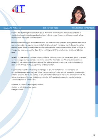 Bayan N. Al-Sayed DIT - SINCE 2014 MARKETING MANAGER
Bayan is the Marketing Manager of DIT group. A creative and motivated Bahraini, Bayan holds a
Masters in Interactive Media as well as Bachelors in Banking and Finance and has successfully left an
impression on employees and clients alike.
Having started working for Hill and Knowlton for two years, focusing on event management, press office
and social media management, eventually finding herself solely managing clients, Bayan has worked
her way up the events and PR market working for the Bahrain International Airshow, mainly incharge of
the opening ceremony and the Gala Dinner both high end VIP events that saw Ministers and Dukes
alike.
Working for a PR agency, although a drastic change from the banking sector, allowed Bayan to acquire
new knowledge and experience a newfound passion for the media and PR worlds. Her experience
working for the Bahrain International Airshow has given Bayan the ability to be able to manage high
scale events through meticulous planning and organization.
Bayan has taken on the role of project manager on a number of different occasions and has
successfully planned, executed and driven the completion of projects under aggressive timelines and
extreme pressure. Bayan has worked on a number of exhibitions over the course of her career with the
Bahrain International Airshow exhibition stand in the UAE as well as the exhibition centre within the
Airshow in Bahrain to name a few.
Bachelors of Science – Banking and Finance
Masters of Art – Interactive Media
Fulbright Scholar
25
 