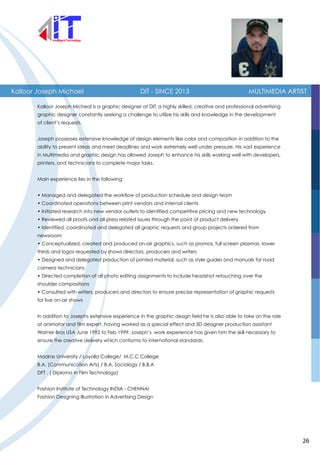Kalloor Joseph Michael DIT - SINCE 2013 MULTIMEDIA ARTIST
Kalloor Joseph Micheal is a graphic designer at DIT, a highly skilled, creative and professional advertising
graphic designer constantly seeking a challenge to utilize his skills and knowledge in the development
of client’s requests.
Joseph possesses extensive knowledge of design elements like color and composition in addition to the
ability to present ideas and meet deadlines and work extremely well under pressure. His vast experience
in Multimedia and graphic design has allowed Joseph to enhance his skills working well with developers,
printers, and technicians to complete major tasks.
Main experience lies in the following:
• Managed and delegated the workflow of production schedule and design team
• Coordinated operations between print vendors and internal clients
• Initiated research into new vendor outlets to identified competitive pricing and new technology
• Reviewed all proofs and all press related issues through the point of product delivery
• Identified, coordinated and delegated all graphic requests and group projects ordered from
newsroom
• Conceptualized, created and produced on-air graphics, such as promos, full screen plasmas, lower
thirds and logos requested by shows directors, producers and writers
• Designed and delegated production of printed material, such as style guides and manuals for road
camera technicians
• Directed completion of all photo editing assignments to include headshot retouching over the
shoulder compositions
• Consulted with writers, producers and directors to ensure precise representation of graphic requests
for live on-air shows
In addition to Josephs extensive experience in the graphic design field he is also able to take on the role
of animator and film expert, having worked as a special effect and 3D designer production assistant
Warner Bros USA June 1992 to Feb 1999. Joseph’s work experience has given him the skill necessary to
ensure the creative delivery which conforms to international standards.
Madras University / Loyolla College/ M.C.C College
B.A. (Communication Arts) / B.A. Sociology / B.B.A
DFT . ( Diploma in Film Technology)
Fashion Institute of Technology INDIA - CHENNAI
Fashion Designing Illustration in Advertising Design
26
 