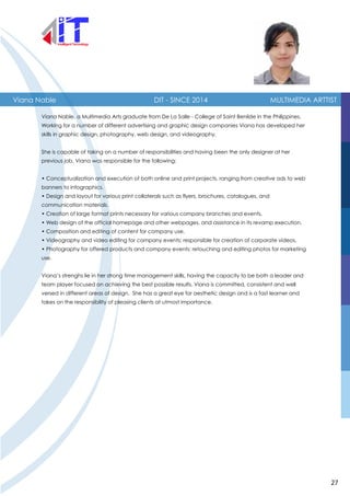 Viana Nable DIT - SINCE 2014 MULTIMEDIA ARTTIST
Viana Nable, a Multimedia Arts graduate from De La Salle - College of Saint Benilde in the Philippines.
Working for a number of different advertising and graphic design companies Viana has developed her
skills in graphic design, photography, web design, and videography.
She is capable of taking on a number of responsibilities and having been the only designer at her
previous job, Viana was responsible for the following:
• Conceptualization and execution of both online and print projects, ranging from creative ads to web
banners to infographics.
• Design and layout for various print collaterals such as flyers, brochures, catalogues, and
communication materials.
• Creation of large format prints necessary for various company branches and events.
• Web design of the official homepage and other webpages, and assistance in its revamp execution.
• Composition and editing of content for company use.
• Videography and video editing for company events; responsible for creation of corporate videos.
• Photography for offered products and company events; retouching and editing photos for marketing
use.
Viana’s strenghs lie in her strong time management skills, having the capacity to be both a leader and
team player focused on achieving the best possible results. Viana is committed, consistent and well
versed in different areas of design. She has a great eye for aesthetic design and is a fast learner and
takes on the responsibility of pleasing clients at utmost importance.
27
 