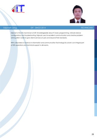 Edjonah Lising TECHNICIAN
Edjonah is the AVL technician at DIT. Knowledgeable about IT, basic programming, network device
configurations and troubleshooting, Edjonah uses his excellent communication and creative problem
solving skills in order to give clients services at upto and beyond their standards.
With a Bachelors in Science in information and communication Technology Ed Jonah is an integral part
of DITs operations and technical support in all events.
DIT - SINCE 2014
28
 