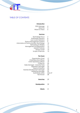3
TABLE OF CONTENTS
Introduction
CEO Message
About Us
Mission & Vision
Services
Technology Focus
Multimedia Solutions
Low Current Solutions
Queue Management Systems
Information & Communication Technology
Networking & Wireless
Management & Organization
Solution Partners
Division Chart
Scope of Services
The Team
Organization Chart
Chief Executive Officer
Chief Operations Officer
IT Director
Sales Manager - Industrial Tools
Operation Manager
Head of Creative
Business Development Manager
Marketing Manager
Multimedia Artists
Technician
Branches
Headquarters
Clients
4
5
6
7
8
8
9
10
11
12
13
14
15
17
18
19
20
21
22
23
24
25
26 & 27
28
29
30
31
 