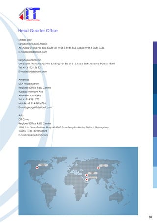 Head Quarter Office
Middle East
Kingdom of Saudi Arabia
Al Khobar 21952 PO Box 30684 Tel: +966 3 8944 555 Mobile:+966 5 0584 7666
E-mail:info@deltanit.com
Kingdom of Bahrain
Office 301 Manama Centre Building 104 Block 316, Road 383 Manama PO Box 18391
Tel: +973 172 126 82
E-mail:info@deltanit.com
Americas
USA Headquarters
Regional Office R&D Centre
900 East Vermont Ave
Anaheim, CA 92805
Tel: +1 714 991 770
Mobile: +1 714 869 6774
E-mail: george@deltanit.com
Asia
DIT China
Regional Office R&D Centre
1108 11th Floor, Guidou Bldg. N0.3007 Chunfeng Rd. Luohu District, Guangzhou.
Telefax : +8613725365078
E-mail: info@deltanit.com
AMERICA
Office
Bahrain
Office
Saudi Arabia
Head Quarter
CHINA
Office
30
 