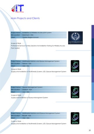 Main Projects and Clients
Project Name : Installation of Wireless Access point system
Site Location : Dammam - KSA
Client : Eastern Region Immarh
Scope of Work :
Professional Services Turnkey Solutions for Installation Testing for Wireless Access
Point System
Project Name : Multimedia Solution and Queue Management System
Site Location : Tabouk - KSA
Client : Zain - KSA
Scope of Work :
Supply and Installation of Multimedia Screens, LED, Queue Management System
Project Name : Queue Management System
Site Location : Makkah - KSA
Client : Zain - KSA
Scope of Work :
Supply and Installation of Queue Managment System
Project Name : Multimedia Solutions and Queue Management System
Site Location : Riyadh - KSA
Client : Zain - KSA
Scope of Work :
Supply and Installation of Multimedia Screens, LED, Queue Management System
31
 