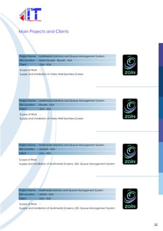 Project Name : Multimedia Solutions and Queue Management System
Site Location : Head Quater - Riyadh - KSA
Client : Zain - KSA
Scope of Work :
Supply and Installation of Video Wall Seamless Screen
Project Name : Multimedia Solutions and Queue Management System
Site Location : Riyadh - KSA
Client : Zain - KSA
Scope of Work :
Supply and Installation of Video Wall Seamless Screen
Main Projects and Clients
Project Name : Multimedia Solutions and Queue Management System
Site Location : Jeddah - KSA
Client : Zain - KSA
Scope of Work :
Supply and Installation of Multimedia Screens, LED, Queue Management System
Project Name : Multimedia Solution and Queue Management System
Site Location : JAZAN - KSA
Client : Zain - KSA
Scope of Work :
Supply and Installation of Multimedia Screens, LED, Queue Management System
32
 