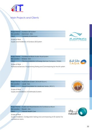 Project Name : Outdoor LED System
Site Location : Dammam - KSA
Client : University of Dammam
Scope of Work :
Supply and Installation of Outdoor LED System
Main Projects and Clients
Project Name : Conference Room Audio Visual System
Site Location : Khobar - KSA
Client : The Industrialization & Eneregy Services Company ( TAQA)
Scope of Work :
Professional Services, Programming Testing and Commissioning for the AV system
Project Name : Multimedia Screen ( 32 Multi TOuch )
Site Location : Jubail - KSA
Client : Royal Commission for Jubail and Yanbu ( RCJY )
Scope of Work :
Supply and Installation of Multimedia Screens
Project Name : Audio and Visual Solutions for Conference Room
Site Location : Riyadh - KSA
Client : Nawah Health Care
Scope of Work :
Supply Installation, Configuration testing and commissioning of AV solution for
conference rooms
33
 