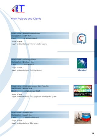 Project Name : Internet Satellite System
Site Location : AHSA- KSA
Client : AL Mousa Hospital
Scope of Work :
Supply and Installation of Internet Satellite System
Main Projects and Clients
Project Name : Archiving Solution
Site Location : Dhahran - KSA
Client : Saudi Aramco
Scope of Work :
Supply and Installation of Archiving System
Project Name : Multimedia Screen - Back Projection
Site Location : Riyadh - KSA
Client : Arclight Alliance Co LTD
Scope of Work :
Supply and Installation of back projection and Projector system
Project Name : GSM Solution
Site Location : Jubail - KSA
Client : Chevron Corporation
Scope of Work :
Supply and Installation of GSM system
34
 