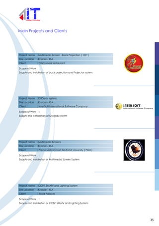 Project Name : Multimedia Screen - Back Projection ( 100” )
Site Location : Khobar - KSA
Client : Crispy meal restaurant
Scope of Work :
Supply and Installation of back projection and Projector system
Main Projects and Clients
Project Name : ID Cards system
Site Location : Khobar - KSA
Client : Inter Soft International Software Company
Scope of Work :
Supply and INstallation of ID cards system
Project Name : Multimedia Screens
Site Location : Khobar - KSA
Client : Prince Mohammad bin Fahd University ( PMU )
Scope of Work :
Supply and Installation of Multimedia Screen System
Project Name : CCTV, SMATV and Lighting System
Site Location : Khobar - KSA
Client : Royal Palaces
Scope of Work :
Supply and Installation of CCTV, SMATV and Lighting System
35
 