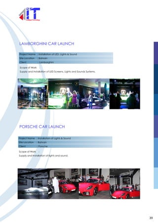 LAMBORGHINI CAR LAUNCH
PORSCHE CAR LAUNCH
Project Name : Installation of LED, Lights & Sound
Site Location : Bahrain
Client : Lamborghini
Scope of Work :
Supply and Installation of LED Screens, Lights and Sounds Systems.
Project Name : Installation of Lights & Sound
Site Location : Bahrain
Client : Porsche
Scope of Work :
Supply and Installation of lights and sound.
39
 