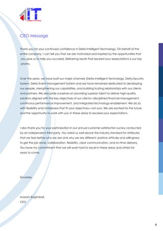 CEO Message
Thank you for your continued confidence in Delta Intelligent Technology. On behalf of the
entire company, I can tell you that we are motivated and inspired by the opportunities that
you give us to help you succeed. Delivering results that exceed your expectations is our top
priority.
Over the years, we have built our major channels (Delta Intelligent Technology, Delta Security
System, Delta Event Management System and we have remained dedicated to developing
our people, strengthening our capabilities, and building trusting relationships with our clients
and partners. We also pride ourselves on providing superior talent to deliver high-quality
solutions aligned with the key objectives of our clients—disciplined financial management,
continuous performance improvement, and integrated technology enablement. We do so
with flexibility and nimbleness that fit your objectives—not ours. We are excited for the future
and the opportunity to work with you in these areas to exceed your expectations.
I also thank you for your participation in our annual customer satisfaction survey conducted
by an independent third party. You rated us well above the industry standard for attributes
that we feel define who we are and why we are different: positive attitude and willingness
to get the job done, collaboration, flexibility, clear communication, and on-time delivery.
You have my commitment that we will work hard to excel in these areas and others for
years to come.
Sincerely,
Hussam Baghdadi,
CEO
4
 