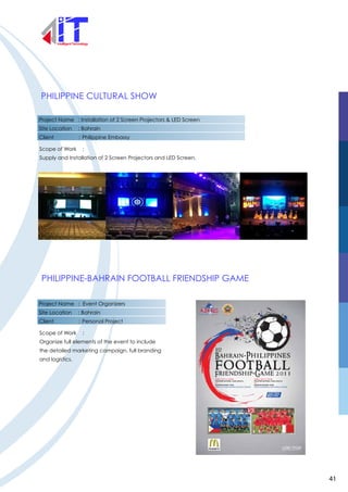 PHILIPPINE CULTURAL SHOW
PHILIPPINE-BAHRAIN FOOTBALL FRIENDSHIP GAME
Project Name : Installation of 2 Screen Projectors & LED Screen
Site Location : Bahrain
Client : Philippine Embassy
Scope of Work :
Supply and Installation of 2 Screen Projectors and LED Screen.
Project Name : Event Organizers
Site Location : Bahrain
Client : Personal Project
Scope of Work :
Organize full elements of the event to include
the detailed marketing campaign, full branding
and logistics.
41
 
