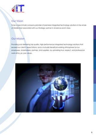 Our Vision
Our Mission
To be a benchmark company provider of premiere integrated technology solutions in the whole
of Middle East associated with our Strategic partner in Americas and in Asia.
Providing and delivering top quality, high performance integrated technology solutions that
exceed our clients' expectations; and a mutually beneficial working atmosphere for our
employees, shareholders, partners, and suppliers by upholding trust, respect, and professional
work ethics as core values.
6
 