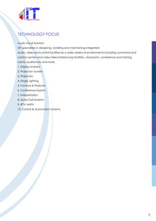 TECHNOLOGY FOCUS
Audio Visual Solution:
DIT specializes in designing, installing and maintaining integrated
audio, video and control facilities for a wide variety of environments including command and
control centers and video teleconferencing facilities, classrooms, conference and training
rooms, auditoriums and more.
1. Display Screens
2. Projection Screen
3. Projectors
4. Stage Lighting
5. Furniture & Podiums
6. Conference System
7. Interpretation
8. Nurse Call Systems
9. IPTV, MATV
10. Control & Automation Systems
7
 