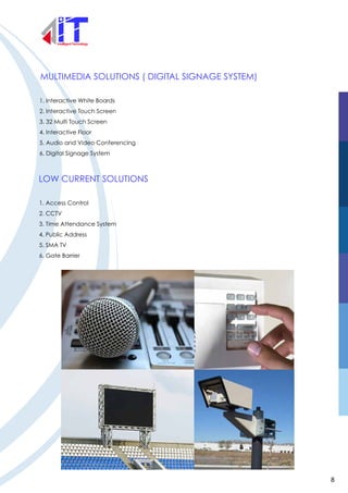 MULTIMEDIA SOLUTIONS ( DIGITAL SIGNAGE SYSTEM)
1. Interactive White Boards
2. Interactive Touch Screen
3. 32 Multi Touch Screen
4. Interactive Floor
5. Audio and Video Conferencing
6. Digital Signage System
LOW CURRENT SOLUTIONS
1. Access Control
2. CCTV
3. Time Attendance System
4. Public Address
5. SMA TV
6. Gate Barrier
8
 