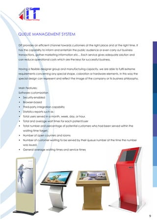 QUEUE MANAGEMENT SYSTEM
DIT provides an efficient channel towards customers at the right place and at the right time. It
has the capability to inform and entertain the public audience or even carry out business
transactions, gather marketing information etc... Each service gives adequate solution and
can reduce operational costs which are the keys for successful business.
Having a flexible designer group and manufacturing capacity, we are able to fulfil extreme
requirements concerning any special shape, coloration or hardware elements. In this way the
special design can represent and reflect the image of the company or its business philosophy.
Main Features:
Software customization
• Security-enabled
• Browser-based
• Third-party integration capability
• Statistics reports such as :
• Total users served in a month, week, day, or hour.
• Total and average wait times for each patient/user
• Total number and percentage of potential customers who had been served within the
waiting time target.
• Number of open counters and rooms
• Number of customer waiting to be served by their queue number at the time the number
was issued.
• General average waiting times and service times
9
 