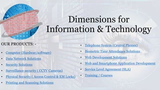 Dimensions for
Information & Technology
OUR PRODUCTS: -
• Computer (Hardwar/software)
• Data Network Solutions
• Security Solutions
• Surveillance security ( CCTV Cameras)
• Physical Security ( Access Control & EM Locks)
• Printing and Scanning Solutions
• Telephone System (Central Phones)
• Biometric Time Attendance Solutions
• Web Development Solutions
• Web and Smartphone Application Development
• Service Level Agreement (SLA)
• Training / Courses
 