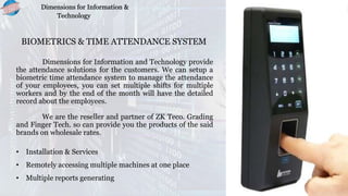 BIOMETRICS & TIME ATTENDANCE SYSTEM
Dimensions for Information and Technology provide
the attendance solutions for the customers. We can setup a
biometric time attendance system to manage the attendance
of your employees, you can set multiple shifts for multiple
workers and by the end of the month will have the detailed
record about the employees.
We are the reseller and partner of ZK Teco. Grading
and Finger Tech. so can provide you the products of the said
brands on wholesale rates.
• Installation & Services
• Remotely accessing multiple machines at one place
• Multiple reports generating
Dimensions for Information &
Technology
 