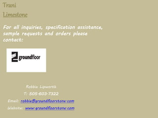Trani 
Limestone 
For all inquiries, specification assistance, 
sample requests and orders please 
contact: 
Robbie Lipworth 
T: 505.603.7322 
Email: robbie@groundfloorstone.com 
Website: www.groundfloorstone.com 
