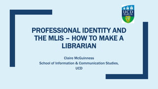 PROFESSIONAL IDENTITY AND
THE MLIS – HOW TO MAKE A
LIBRARIAN
Claire McGuinness
School of Information & Communication Studies,
UCD
 