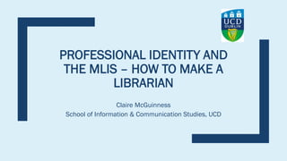 PROFESSIONAL IDENTITY AND
THE MLIS – HOW TO MAKE A
LIBRARIAN
Claire McGuinness
School of Information & Communication Studies, UCD
 