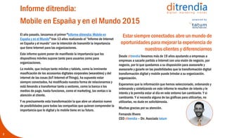 Informe ditrendia:
Mobile en España y en el Mundo 2015
2
Estar siempre conectados abre un
mundo de oportunidades para
mejorar la experiencia de nuestros
clientes y diferenciarnos
Desde ditrendia llevamos más de 19 años ayudando a
empresas a sacarle partido a Internet con una visión
de negocio, por lo que quedamos a su disposición
para asesorarle y guiarle en las posibilidades que la
transformación digital y mobile puede brindar a su
organización.
Esperamos que la información que hemos
seleccionado, ordenando y sintetizando en este
informe le resulten de interés y le permita estar al día
en este entorno tan cambiante. Y si necesita alguna
de las gráficas para utilizarlas, no dude en
solicitárnosla.
Muchas gracias por su atención.
Fernando Rivero
CEO ditrendia – Dir. Asociado tatum
El año pasado, lanzamos el primer “Informe ditrendia:
Mobile en España y en el Mundo” tras 13 años
realizando el “Informe de Internet en España y el
mundo” con la intención de transmitir la importancia
que tiene Internet para las organizaciones.
Este informe quiere poner de manifiesto la
importancia que los dispositivos móviles supone tanto
para usuarios como para organizaciones.
Lo mobile, que incluye tanto móviles y tablets, como la
inminente masificación de los accesorios digitales
corporales (wearables) y del internet de las cosas (IoT-
Internet of Things), ha supuesto estar siempre
conectados, ha modificado nuestra forma de
relacionarnos y está llevando a transformar tanto a
sectores, como la banca o los medios de pago, hasta
funciones, como el marketing, las ventas o la atención
al cliente.
Y es precisamente esta transformación la que abre un
abanico nuevo de posibilidades para todas las
compañías que quieran comprender la importancia
que lo digital y lo mobile tiene en su futuro.
 