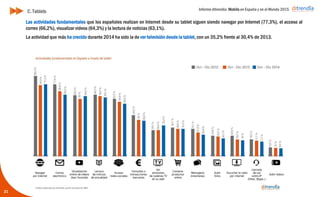 Informe ditrendia: Mobile en España y en el Mundo 2015
21
C. Tablets
Las actividades fundamentales que los españoles realizan en Internet desde su tablet siguen siendo navegar por
Internet (77,3%), el acceso al correo (66,2%), visualizar videos (64,3%) y la lectura de noticias (63,1%).
La actividad que más ha crecido durante 2014 ha sido la de ver televisión desde la tablet, con un 35,2% frente al
30,4% de 2013.
 