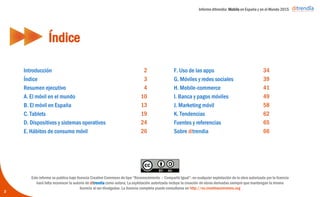 Informe ditrendia: Mobile en España y en el Mundo 2015
Índice
3
2
3
4
10
13
19
24
26
34
39
41
49
58
62
65
66
Introducción
Índice
Resumen ejecutivo
A. El móvil en el mundo
B. El móvil en España
C. Tablets
D. Dispositivos y sistemas operativos
E. Hábitos de consumo móvil
F. Uso de las apps
G. Móviles y redes sociales
H. Mobile-commerce
I. Banca y pagos móviles
J. Marketing móvil
K. Tendencias
Fuentes y referencias
Sobre ditrendia
Este informe se publica bajo licencia Creative Commons de tipo “Reconocimiento – Compartir Igual”: en cualquier explotación
de la obra autorizada por la licencia hará falta reconocer la autoría de ditrendia como autora; La explotación autorizada incluye
la creación de obras derivadas siempre que mantengan la misma licencia al ser divulgadas. La licencia completa puede
consultarse en http://es.creativecommons.org
 